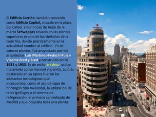 El Edificio Carrión, también conocido
como Edificio Capitol, situado en la plaza
del Callao. El luminoso de neón de la
marca Schweppes situado en las plantas
superiores es uno de los símbolos de la
Gran Vía, dando prácticamente en la
actualidad nombre al edificio. Es de
catorce plantas, fue proyectado por los
arquitectos Luis Martínez-Feduchi Ruiz y
Vicente Eced y Eced y construido entre
1931 y 1933. Es de estilo art déco, utiliza
materiales como mármol y granito. Lo más
destacado en su época fueron los
adelantos tecnológicos que
incorporaba, como el uso de vigas de
hormigón tipo Vierendel, la utilización de
telas ignífugas o el sistema de
refrigeración, el primero centralizado de
Madrid y que ocupaba toda una planta.
 