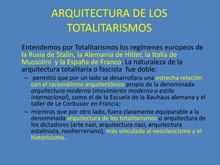 ARQUITECTURA DE LOS
           TOTALITARISMOS
Entendemos por Totalitarismos los regímenes europeos de
la Rusia de Stalin, la Alemania de Hitler, la Italia de
Mussolini y la España de Franco. La naturaleza de la
arquitectura totalitaria o fascista fue doble:
– permitió que por un lado se desarrollara una estrecha relación
  con el racionalismo arquitectónico propio de la denominada
  arquitectura moderna (movimiento moderno o estilo
  internacional), como el de la Escuela de la Bauhaus alemana y el
  taller de Le Corbusier en Francia;
– mientras que por otro lado, fuera claramente equiparable a la
  denominada arquitectura de los totalitarismos o arquitectura de
  los dictadores (arte nazi, arquitectura nazi, arquitectura
  estalinista, neoherreriano), más vinculada al neoclasicismo y el
  historicismo.
 