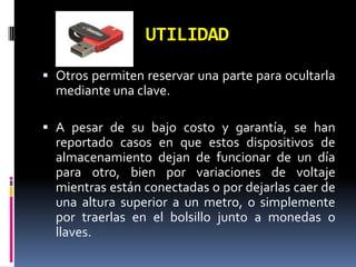 UTILIDAD
 Otros permiten reservar una parte para ocultarla
  mediante una clave.

 A pesar de su bajo costo y garantía, se han
  reportado casos en que estos dispositivos de
  almacenamiento dejan de funcionar de un día
  para otro, bien por variaciones de voltaje
  mientras están conectadas o por dejarlas caer de
  una altura superior a un metro, o simplemente
  por traerlas en el bolsillo junto a monedas o
  llaves.
 
