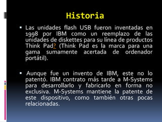 Historia
 Las unidades flash USB fueron inventadas en
  1998 por IBM como un reemplazo de las
  unidades de diskettes para su línea de productos
  Think Pad? (Think Pad es la marca para una
  gama sumamente acertada de ordenador
  portátil).

 Aunque fue un invento de IBM, este no lo
  patentó. IBM contrato más tarde a M-Systems
  para desarrollarlo y fabricarlo en forma no
  exclusiva. M-Systems mantiene la patente de
  este dispositivo, como también otras pocas
  relacionadas.
 