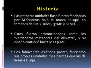 Historia
 Las primeras unidades flash fueron fabricadas
  por M-Systems bajo la marca “disgo” en
  tamaños de 8MB, 16MB, 32MB y 64MB.

 Estos fueron promocionados como los
  “verdaderos matadores del diskette”, y su
  diseño continuó hasta los 256MB.

 Los fabricantes asiáticos pronto fabricaron
  sus propias unidades más baratas que las de
  la serie Disgo.
 