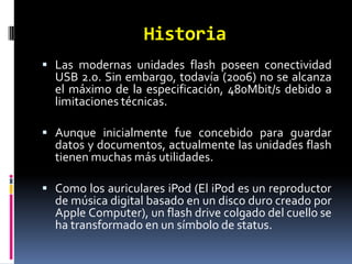 Historia
 Las modernas unidades flash poseen conectividad
  USB 2.0. Sin embargo, todavía (2006) no se alcanza
  el máximo de la especificación, 480Mbit/s debido a
  limitaciones técnicas.

 Aunque inicialmente fue concebido para guardar
  datos y documentos, actualmente las unidades flash
  tienen muchas más utilidades.

 Como los auriculares iPod (El iPod es un reproductor
  de música digital basado en un disco duro creado por
  Apple Computer), un flash drive colgado del cuello se
  ha transformado en un símbolo de status.
 