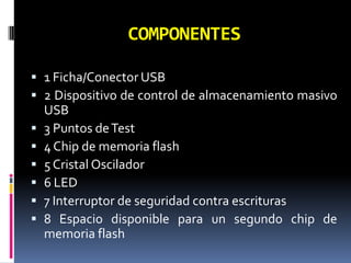 COMPONENTES

 1 Ficha/Conector USB
 2 Dispositivo de control de almacenamiento masivo
    USB
   3 Puntos de Test
   4 Chip de memoria flash
   5 Cristal Oscilador
   6 LED
   7 Interruptor de seguridad contra escrituras
   8 Espacio disponible para un segundo chip de
    memoria flash
 