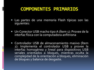 COMPONENTES PRIMARIOS

 Las partes de una memoria Flash típicas son las
  siguientes:

 Un Conector USB macho tipo A (Ítem 1): Provee de la
  interfaz física con la computadora anfitriona

 Controlador USB de almacenamiento masivo (Ítem
  2): Implementa el controlador USB y provee la
  interfaz homogénea y lineal para dispositivos USB
  seriales orientados a bloques, mientras oculta la
  complejidad de la orientación a bloques, eliminación
  de bloques y balance de desgaste.
 