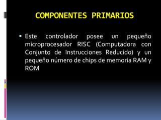 COMPONENTES PRIMARIOS

 Este controlador posee un pequeño
  microprocesador RISC (Computadora con
  Conjunto de Instrucciones Reducido) y un
  pequeño número de chips de memoria RAM y
  ROM
 