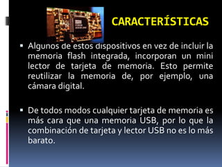 CARACTERÍSTICAS
 Algunos de estos dispositivos en vez de incluir la
  memoria flash integrada, incorporan un mini
  lector de tarjeta de memoria. Esto permite
  reutilizar la memoria de, por ejemplo, una
  cámara digital.

 De todos modos cualquier tarjeta de memoria es
  más cara que una memoria USB, por lo que la
  combinación de tarjeta y lector USB no es lo más
  barato.
 