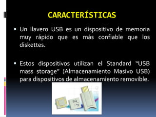 CARACTERÍSTICAS
 Un llavero USB es un dispositivo de memoria
  muy rápido que es más confiable que los
  diskettes.

 Estos dispositivos utilizan el Standard “USB
  mass storage” (Almacenamiento Masivo USB)
  para dispositivos de almacenamiento removible.
 