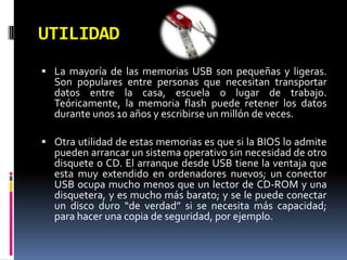 UTILIDAD
 La mayoría de las memorias USB son pequeñas y ligeras.
  Son populares entre personas que necesitan transportar
  datos entre la casa, escuela o lugar de trabajo.
  Teóricamente, la memoria flash puede retener los datos
  durante unos 10 años y escribirse un millón de veces.

 Otra utilidad de estas memorias es que si la BIOS lo admite
  pueden arrancar un sistema operativo sin necesidad de otro
  disquete o CD. El arranque desde USB tiene la ventaja que
  esta muy extendido en ordenadores nuevos; un conector
  USB ocupa mucho menos que un lector de CD-ROM y una
  disquetera, y es mucho más barato; y se le puede conectar
  un disco duro “de verdad” si se necesita más capacidad;
  para hacer una copia de seguridad, por ejemplo.
 