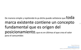 18
Daniel Naranjo
dfnaranj@Gmail.com
www.cuartodereblujo.blogspot.com
De manera simple y repitiendo lo ya dicho puede señalarse que toda
marca existente contiene un concepto
fundamental que es origen del
posicionamiento, que es en últimas el que crea el valor
para el consumidor.
 