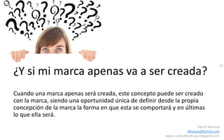 19
Daniel Naranjo
dfnaranj@Gmail.com
www.cuartodereblujo.blogspot.com
¿Y si mi marca apenas va a ser creada?
Cuando una marca apenas será creada, este concepto puede ser creado
con la marca, siendo una oportunidad única de definir desde la propia
concepción de la marca la forma en que esta se comportará y en últimas
lo que ella será.
 