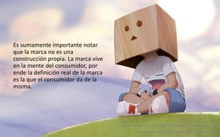 20
Daniel Naranjo
dfnaranj@Gmail.com
www.cuartodereblujo.blogspot.com
Es sumamente importante notar
que la marca no es una
construcción propia. La marca vive
en la mente del consumidor, por
ende la definición real de la marca
es la que el consumidor da de la
misma.
¿Han visto cuando le regalas algo a un niño y el se enamora de la caja?
Lo que importa no es lo que tu pensabas, es lo que él valoró.
 