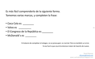 26
Daniel Naranjo
dfnaranj@Gmail.com
www.cuartodereblujo.blogspot.com
Es más fácil comprenderlo de la siguiente forma.
Tomemos varias marcas, y completen la frase:
• Coca Cola es ________
• Volvo es _________
• El Congreso de la República es ________
• McDonald´s es ________
Si trataron de completar el eslogan, no se preocupen: es normal. Pero es también un error.
Si eso fue lo que ocurrió entonces traten de hacerlo de nuevo.
 