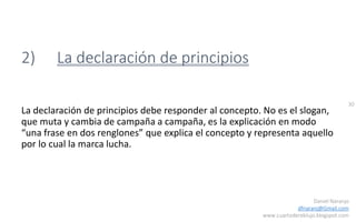 30
Daniel Naranjo
dfnaranj@Gmail.com
www.cuartodereblujo.blogspot.com
2) La declaración de principios
La declaración de principios debe responder al concepto. No es el slogan,
que muta y cambia de campaña a campaña, es la explicación en modo
“una frase en dos renglones” que explica el concepto y representa aquello
por lo cual la marca lucha.
 