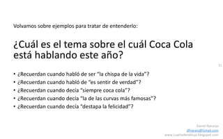 31
Daniel Naranjo
dfnaranj@Gmail.com
www.cuartodereblujo.blogspot.com
Volvamos sobre ejemplos para tratar de entenderlo:
¿Cuál es el tema sobre el cuál Coca Cola
está hablando este año?
• ¿Recuerdan cuando habló de ser “la chispa de la vida”?
• ¿Recuerdan cuando habló de “es sentir de verdad”?
• ¿Recuerdan cuando decía “siempre coca cola”?
• ¿Recuerdan cuando decía “la de las curvas más famosas”?
• ¿Recuerdan cuando decía “destapa la felicidad”?
 