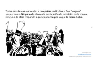 32
Daniel Naranjo
dfnaranj@Gmail.com
www.cuartodereblujo.blogspot.com
Todos esos temas responden a campañas particulares. Son “slogans”
simplemente. Ninguno de ellos es la declaración de principios de la marca.
Ninguno de ellos responde a qué es aquello por lo que la marca lucha.
 