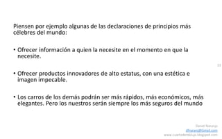 33
Daniel Naranjo
dfnaranj@Gmail.com
www.cuartodereblujo.blogspot.com
Piensen por ejemplo algunas de las declaraciones de principios más
célebres del mundo:
• Ofrecer información a quien la necesite en el momento en que la
necesite.
• Ofrecer productos innovadores de alto estatus, con una estética e
imagen impecable.
• Los carros de los demás podrán ser más rápidos, más económicos, más
elegantes. Pero los nuestros serán siempre los más seguros del mundo
 
