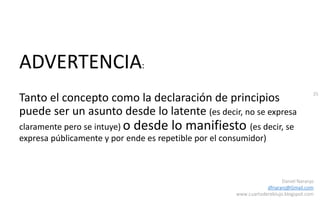 35
Daniel Naranjo
dfnaranj@Gmail.com
www.cuartodereblujo.blogspot.com
ADVERTENCIA:
Tanto el concepto como la declaración de principios
puede ser un asunto desde lo latente (es decir, no se expresa
claramente pero se intuye) o desde lo manifiesto (es decir, se
expresa públicamente y por ende es repetible por el consumidor)
 