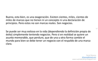 37
Daniel Naranjo
dfnaranj@Gmail.com
www.cuartodereblujo.blogspot.com
Bueno, esta bien, es una exageración. Existen cientos, miles, cientos de
miles de marcas que no tienen ni un concepto ni una declaración de
principios. Pero estos no son marcas reales. Son negocios.
Se puede ser muy exitoso en la vida (dependiendo la definición propia de
éxito) simplemente teniendo negocios. Pero si en realidad se quiere un
asunto memorable, que perdure, que de una u otra forma cambie el
mundo para bien se debe tener un negocio con el respaldo de una marca
clara.
 