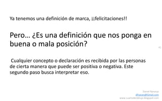 41
Daniel Naranjo
dfnaranj@Gmail.com
www.cuartodereblujo.blogspot.com
Ya tenemos una definición de marca, ¡¡felicitaciones!!
Pero… ¿Es una definición que nos ponga en
buena o mala posición?
Cualquier concepto o declaración es recibida por las personas
de cierta manera que puede ser positiva o negativa. Este
segundo paso busca interpretar eso.
 