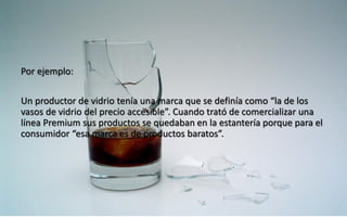 44
Daniel Naranjo
dfnaranj@Gmail.com
www.cuartodereblujo.blogspot.com
Por ejemplo:
Un productor de vidrio tenía una marca que se definía como “la de los
vasos de vidrio del precio accesible”. Cuando trató de comercializar una
línea Premium sus productos se quedaban en la estantería porque para el
consumidor “esa marca es de productos baratos”.
 