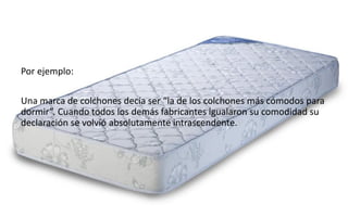 45
Daniel Naranjo
dfnaranj@Gmail.com
www.cuartodereblujo.blogspot.com
Por ejemplo:
Una marca de colchones decía ser “la de los colchones más cómodos para
dormir”. Cuando todos los demás fabricantes igualaron su comodidad su
declaración se volvió absolutamente intrascendente.
 