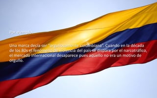 46
Daniel Naranjo
dfnaranj@Gmail.com
www.cuartodereblujo.blogspot.com
Por ejemplo:
Una marca decía ser “orgullosamente colombiana”. Cuando en la década
de los 80s el fenómeno de violencia del país se dispara por el narcotráfico,
el mercado internacional desaparece pues aquello no era un motivo de
orgullo.
 