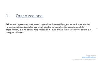 48
Daniel Naranjo
dfnaranj@Gmail.com
www.cuartodereblujo.blogspot.com
1) Organizacional
Existen conceptos que, aunque el consumidor los considere, no son más que asuntos
nétamente circunstanciales que no dependen de una decisión consciente de la
organización, que no son su responsabilidad o que incluso van en contravía con lo que
la organización es.
 