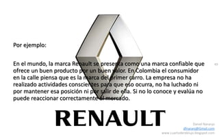 49
Daniel Naranjo
dfnaranj@Gmail.com
www.cuartodereblujo.blogspot.com
Por ejemplo:
En el mundo, la marca Renault se presenta como una marca confiable que
ofrece un buen producto por un buen valor. En Colombia el consumidor
en la calle piensa que es la marca del primer carro. La empresa no ha
realizado actividades conscientes para que eso ocurra, no ha luchado ni
por mantener esa posición ni por salir de ella. Si no lo conoce y evalúa no
puede reaccionar correctamente al mercado.
 