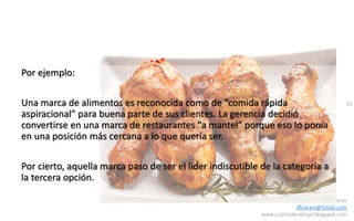 50
Daniel Naranjo
dfnaranj@Gmail.com
www.cuartodereblujo.blogspot.com
Por ejemplo:
Una marca de alimentos es reconocida como de “comida rápida
aspiracional” para buena parte de sus clientes. La gerencia decidió
convertirse en una marca de restaurantes “a mantel” porque eso lo ponía
en una posición más cercana a lo que quería ser.
Por cierto, aquella marca paso de ser el líder indiscutible de la categoría a
la tercera opción.
 