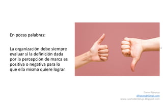 52
Daniel Naranjo
dfnaranj@Gmail.com
www.cuartodereblujo.blogspot.com
En pocas palabras:
La organización debe siempre
evaluar si la definición dada
por la percepción de marca es
positiva o negativa para lo
que ella misma quiere lograr.
 