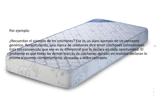 58
Daniel Naranjo
dfnaranj@Gmail.com
www.cuartodereblujo.blogspot.com
Por ejemplo:
¿Recuerdan el ejemplo de los colchones? Ese es un claro ejemplo de un concepto
genérico. Recapitulando, una marca de colchones dice tener colchones comodísimos.
Está tan convencido que ese es su diferencial que lo declara en cada oportunidad. El
problema es que todas las demás marcas de colchones del país en realidad declaran lo
mismo o asuntos completamente alineados a dicho concepto.
 
