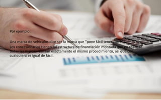 59
Daniel Naranjo
dfnaranj@Gmail.com
www.cuartodereblujo.blogspot.com
Por ejemplo:
Una marca de vehículos dice ser la marca que “pone fácil tener carro”.
Los concesionarios tienen tal estructura de financiación montada que en realidad
todas las marcas realizan exactamente el mismo procedimiento, así que con
cualquiera es igual de fácil.
 