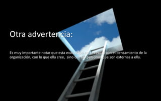 60
Daniel Naranjo
dfnaranj@Gmail.com
www.cuartodereblujo.blogspot.com
Otra advertencia:
Es muy importante notar que esta evaluación no se realiza con el pensamiento de la
organización, con lo que ella cree, sino con las personas que son externas a ella.
 