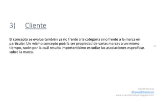 61
Daniel Naranjo
dfnaranj@Gmail.com
www.cuartodereblujo.blogspot.com
3) Cliente
El concepto se evalúa también ya no frente a la categoría sino frente a la marca en
particular. Un mismo concepto podría ser propiedad de varias marcas a un mismo
tiempo, razón por la cuál resulta importantísimo estudiar las asociaciones específicas
sobre la marca.
 