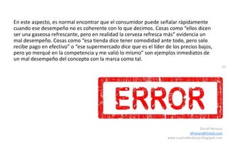 63
Daniel Naranjo
dfnaranj@Gmail.com
www.cuartodereblujo.blogspot.com
En este aspecto, es normal encontrar que el consumidor puede señalar rápidamente
cuando ese desempeño no es coherente con lo que decimos. Cosas como “ellos dicen
ser una gaseosa refrescante, pero en realidad la cerveza refresca más” evidencia un
mal desempeño. Cosas como “esa tienda dice tener comodidad ante todo, pero solo
recibe pago en efectivo” o “ese supermercado dice que es el líder de los precios bajos,
pero yo merqué en la competencia y me valió lo mismo” son ejemplos inmediatos de
un mal desempeño del concepto con la marca como tal.
 