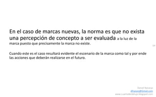 64
Daniel Naranjo
dfnaranj@Gmail.com
www.cuartodereblujo.blogspot.com
En el caso de marcas nuevas, la norma es que no exista
una percepción de concepto a ser evaluada a la luz de la
marca puesto que precisamente la marca no existe.
Cuando este es el caso resultará evidente el escenario de la marca como tal y por ende
las acciones que deberán realizarse en el futuro.
 