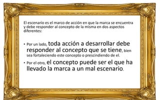 69
Daniel Naranjo
dfnaranj@Gmail.com
www.cuartodereblujo.blogspot.com
El escenario es el marco de acción en que la marca se encuentra
y debe responder al concepto de la misma en dos aspectos
diferentes:
• Por un lado, toda acción a desarrollar debe
responder al concepto que se tiene, bien
sea fortaleciendo este concepto o prescindiendo de el.
• Por el otro, el concepto puede ser el que ha
llevado la marca a un mal escenario.
 