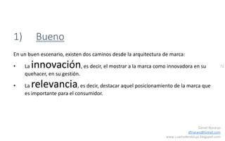 72
Daniel Naranjo
dfnaranj@Gmail.com
www.cuartodereblujo.blogspot.com
1) Bueno
En un buen escenario, existen dos caminos desde la arquitectura de marca:
• La innovación, es decir, el mostrar a la marca como innovadora en su
quehacer, en su gestión.
• La relevancia, es decir, destacar aquel posicionamiento de la marca que
es importante para el consumidor.
 