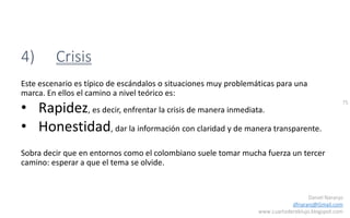 75
Daniel Naranjo
dfnaranj@Gmail.com
www.cuartodereblujo.blogspot.com
4) Crisis
Este escenario es típico de escándalos o situaciones muy problemáticas para una
marca. En ellos el camino a nivel teórico es:
• Rapidez, es decir, enfrentar la crisis de manera inmediata.
• Honestidad, dar la información con claridad y de manera transparente.
Sobra decir que en entornos como el colombiano suele tomar mucha fuerza un tercer
camino: esperar a que el tema se olvide.
 