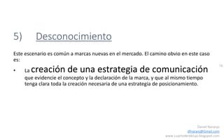 76
Daniel Naranjo
dfnaranj@Gmail.com
www.cuartodereblujo.blogspot.com
5) Desconocimiento
Este escenario es común a marcas nuevas en el mercado. El camino obvio en este caso
es:
• La creación de una estrategia de comunicación
que evidencie el concepto y la declaración de la marca, y que al mismo tiempo
tenga clara toda la creación necesaria de una estrategia de posicionamiento.
 
