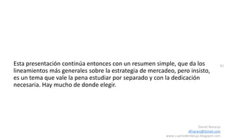 82
Daniel Naranjo
dfnaranj@Gmail.com
www.cuartodereblujo.blogspot.com
Esta presentación continúa entonces con un resumen simple, que da los
lineamientos más generales sobre la estrategia de mercadeo, pero insisto,
es un tema que vale la pena estudiar por separado y con la dedicación
necesaria. Hay mucho de donde elegir.
 