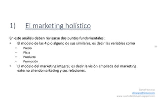 84
Daniel Naranjo
dfnaranj@Gmail.com
www.cuartodereblujo.blogspot.com
1) El marketing holístico
En este análisis deben revisarse dos puntos fundamentales:
• El modelo de las 4 p o alguno de sus similares, es decir las variables como
• Precio
• Plaza
• Producto
• Promoción
• El modelo del marketing integral, es decir la visión ampliada del marketing
externo al endomarketing y sus relaciones.
 