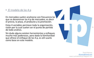 85
Daniel Naranjo
dfnaranj@Gmail.com
www.cuartodereblujo.blogspot.com
• El modelo de las 4 p
En mercadeo suelen analizarse con frecuencia las
que se denominan las 4 p de mercadeo, es decir
el precio, la plaza, el producto y la promoción.
Estas 4 variables permean toda la organización,
razón por la cual suelen ser el punto de partida
de todo análisis.
Sin duda alguna existen herramientas y enfoques
mucho más poderosos, pero dada la familiaridad
que ofrece el enfoque de las 4 p, es útil usarlo
como base en este modelo.
 