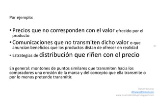 87
Daniel Naranjo
dfnaranj@Gmail.com
www.cuartodereblujo.blogspot.com
Por ejemplo:
•Precios que no corresponden con el valor ofrecido por el
producto
•Comunicaciones que no transmiten dicho valor o que
anuncian beneficios que los productos distan de ofrecer en realidad
• Estrategias de distribución que riñen con el precio
En general: montones de puntos similares que transmiten hacia los
compradores una erosión de la marca y del concepto que ella transmite o
por lo menos pretende transmitir.
 