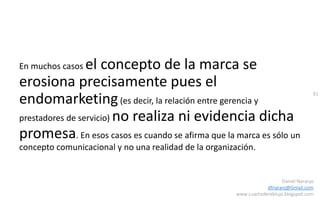 91
Daniel Naranjo
dfnaranj@Gmail.com
www.cuartodereblujo.blogspot.com
En muchos casos el concepto de la marca se
erosiona precisamente pues el
endomarketing(es decir, la relación entre gerencia y
prestadores de servicio) no realiza ni evidencia dicha
promesa. En esos casos es cuando se afirma que la marca es sólo un
concepto comunicacional y no una realidad de la organización.
 