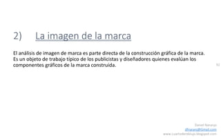 92
Daniel Naranjo
dfnaranj@Gmail.com
www.cuartodereblujo.blogspot.com
2) La imagen de la marca
El análisis de imagen de marca es parte directa de la construcción gráfica de la marca.
Es un objeto de trabajo típico de los publicistas y diseñadores quienes evalúan los
componentes gráficos de la marca construida.
 