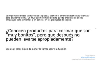 95
Daniel Naranjo
dfnaranj@Gmail.com
www.cuartodereblujo.blogspot.com
Es importante evitar, siempre que se pueda, caer en el error de hacer cosas “bonitas”
pero olvidar la forma. Un muy buen ejemplo de esto puede encontrarse en los
empaques para alimentos o en general en los productos de cocina.
¿Conocen productos para cocinar que son
“muy bonitos”, pero que después no
pueden lavarse apropiadamente?
Ese es el error típico de poner la forma sobre la función
 