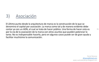 96
Daniel Naranjo
dfnaranj@Gmail.com
www.cuartodereblujo.blogspot.com
3) Asociación
El último punto desde la arquitectura de marca es la construcción de lo que se
denomina el capital por asociación. La marca como tal y de manera evidente debe
contar ya con un ADN, el cual se trata de hacer público. Una forma de hacer esto es
por la vía de la asociación de la marca con otros asuntos que pueden potenciar la
tarea. No es indispensable hacerlo, pero en algunos casos puede ser de gran ayuda y
facilitar muchísimo la comunicación.
 