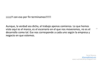 99
Daniel Naranjo
dfnaranj@Gmail.com
www.cuartodereblujo.blogspot.com
¡¡¡¡¡¡Y con eso por fin terminamos!!!!!!
Aunque, la verdad sea dicha, el trabajo apenas comienza. Lo que hemos
visto aquí es el marco, es el escenario en el que nos moveremos, no es el
desarrollo como tal. Ese nos corresponde a cada uno según la empresa y
negocio en que estemos.
 
