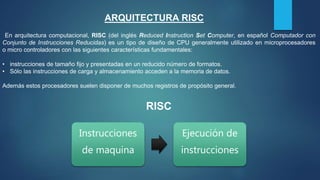 En arquitectura computacional, RISC (del inglés Reduced Instruction Set Computer, en español Computador con
Conjunto de Instrucciones Reducidas) es un tipo de diseño de CPU generalmente utilizado en microprocesadores
o micro controladores con las siguientes características fundamentales:
• instrucciones de tamaño fijo y presentadas en un reducido número de formatos.
• Sólo las instrucciones de carga y almacenamiento acceden a la memoria de datos.
Además estos procesadores suelen disponer de muchos registros de propósito general.
ARQUITECTURA RISC
Instrucciones
de maquina
Ejecución de
instrucciones
RISC
 